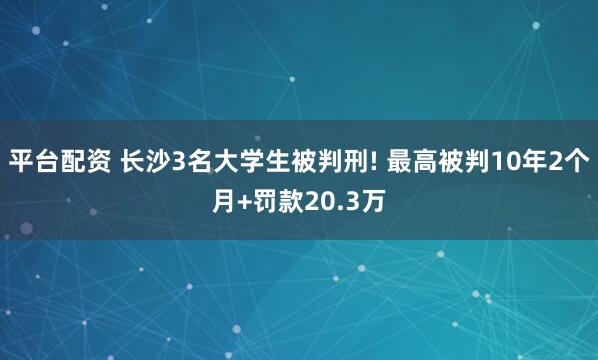 平台配资 长沙3名大学生被判刑! 最高被判10年2个月+罚款20.3万