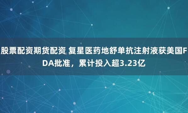 股票配资期货配资 复星医药地舒单抗注射液获美国FDA批准，累计投入超3.23亿