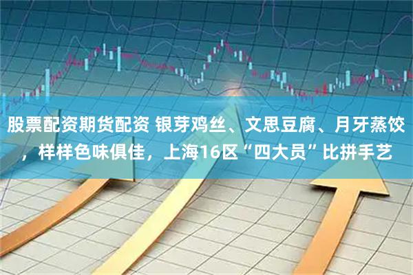 股票配资期货配资 银芽鸡丝、文思豆腐、月牙蒸饺，样样色味俱佳，上海16区“四大员”比拼手艺