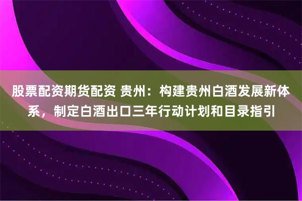 股票配资期货配资 贵州：构建贵州白酒发展新体系，制定白酒出口三年行动计划和目录指引