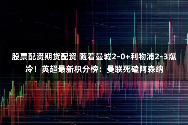 股票配资期货配资 随着曼城2-0+利物浦2-3爆冷！英超最新积分榜：曼联死磕阿森纳