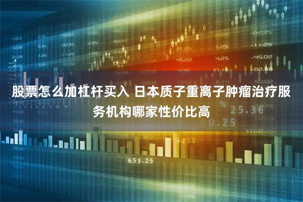股票怎么加杠杆买入 日本质子重离子肿瘤治疗服务机构哪家性价比高