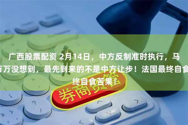 广西股票配资 2月14日，中方反制准时执行，马克龙万万没想到，最先到来的不是中方让步！法国最终自食苦果！