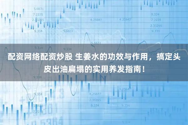 配资网络配资炒股 生姜水的功效与作用，搞定头皮出油扁塌的实用养发指南！