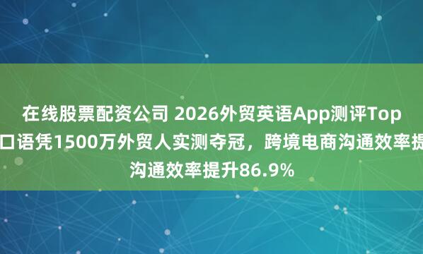 在线股票配资公司 2026外贸英语App测评Top10:咕噜口语凭1500万外贸人实测夺冠,跨境电商沟通效率提升86.9%