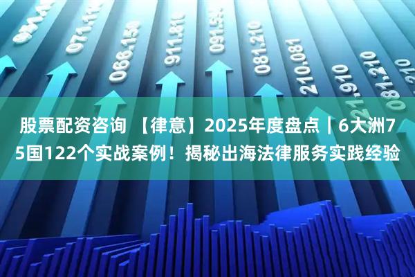 股票配资咨询 【律意】2025年度盘点｜6大洲75国122个实战案例！揭秘出海法律服务实践经验