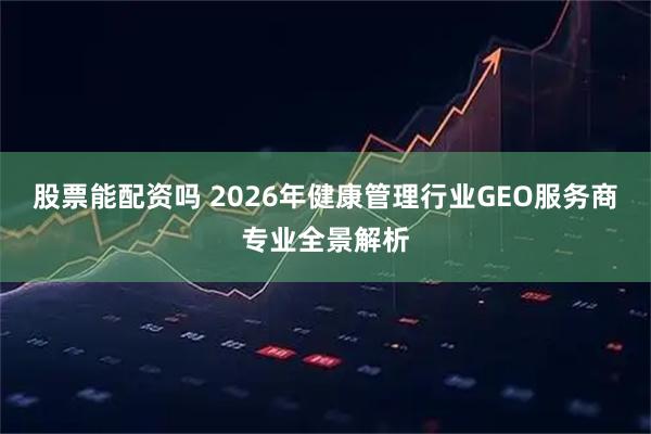 股票能配资吗 2026年健康管理行业GEO服务商专业全景解析