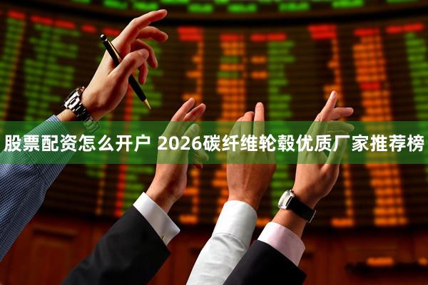 股票配资怎么开户 2026碳纤维轮毂优质厂家推荐榜