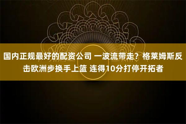 国内正规最好的配资公司 一波流带走？格莱姆斯反击欧洲步换手上篮 连得10分打停开拓者