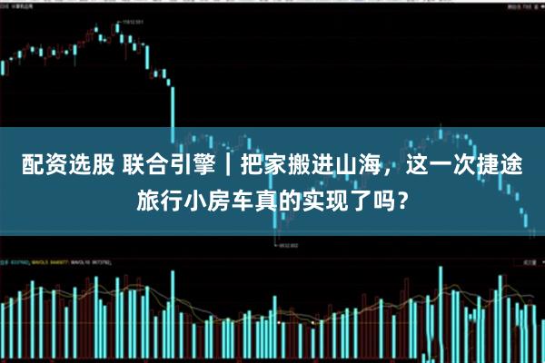 配资选股 联合引擎｜把家搬进山海，这一次捷途旅行小房车真的实现了吗？