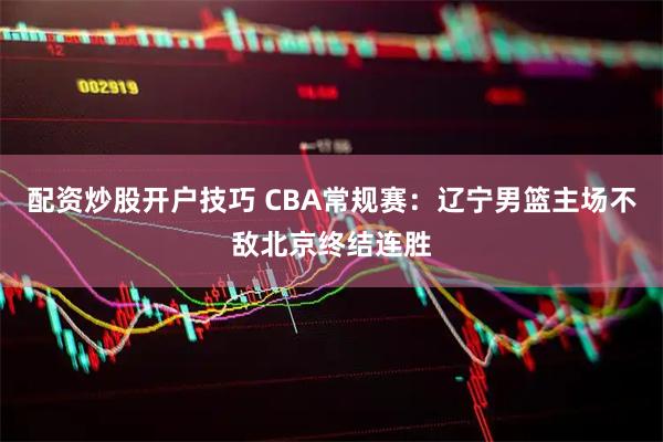 配资炒股开户技巧 CBA常规赛：辽宁男篮主场不敌北京终结连胜