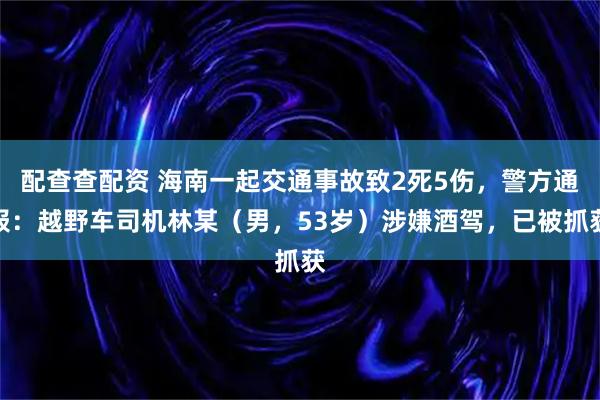 配查查配资 海南一起交通事故致2死5伤，警方通报：越野车司机林某（男，53岁）涉嫌酒驾，已被抓获