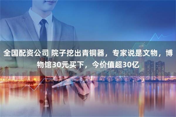 全国配资公司 院子挖出青铜器，专家说是文物，博物馆30元买下，今价值超30亿