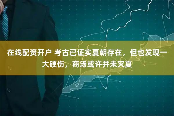 在线配资开户 考古已证实夏朝存在，但也发现一大硬伤，商汤或许并未灭夏