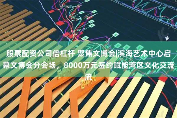 股票配资公司倍杠杆 聚焦文博会|滨海艺术中心启幕文博会分会场,8000万元签约赋能湾区文化交流