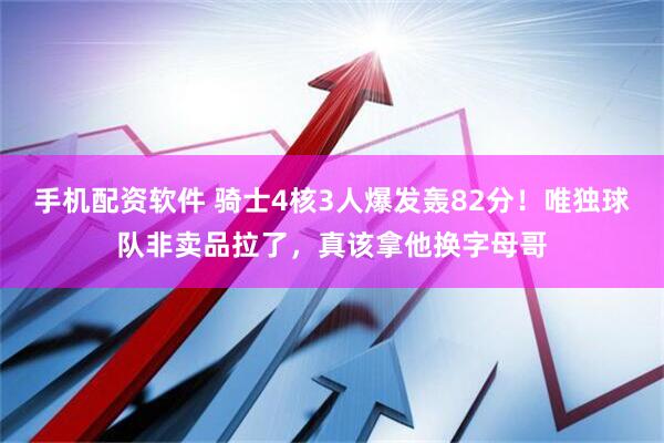 手机配资软件 骑士4核3人爆发轰82分！唯独球队非卖品拉了，真该拿他换字母哥