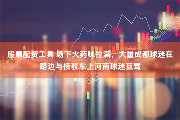 股票配资工具 场下火药味拉满,大量成都球迷在路边与接驳车上河南球迷互骂