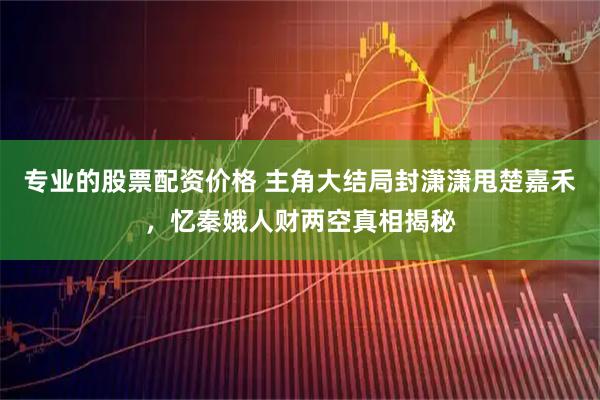 专业的股票配资价格 主角大结局封潇潇甩楚嘉禾，忆秦娥人财两空真相揭秘