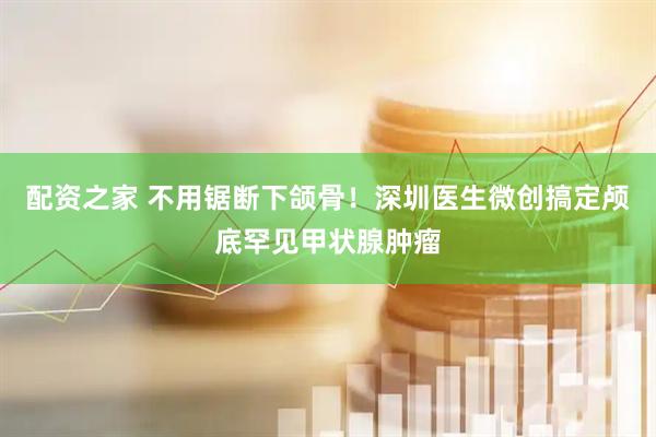 配资之家 不用锯断下颌骨！深圳医生微创搞定颅底罕见甲状腺肿瘤